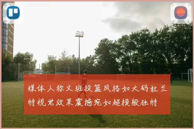 媒体人称文班投篮风格如大码杜兰特视觉效果震撼宛如超模般独特