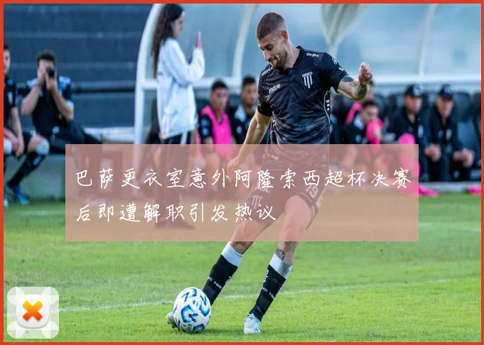 巴萨更衣室意外阿隆索西超杯决赛后即遭解职引发热议