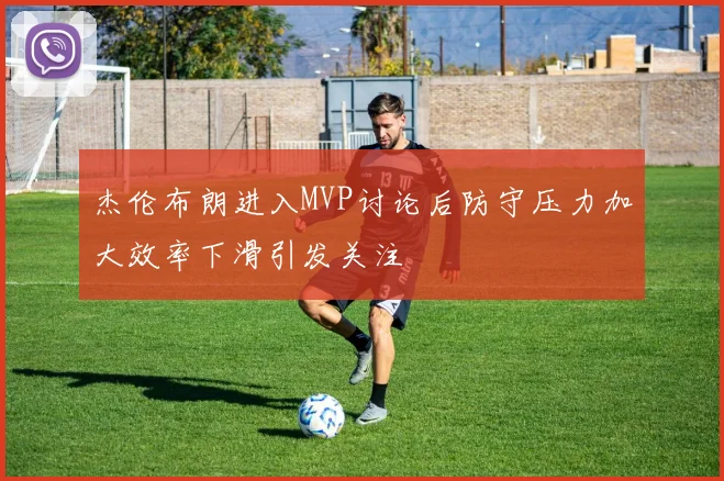 杰伦布朗进入MVP讨论后防守压力加大效率下滑引发关注