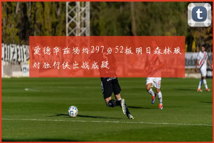 爱德华兹场均297分52板明日森林狼对独行侠出战成疑