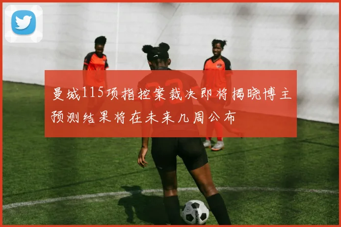 曼城115项指控案裁决即将揭晓博主预测结果将在未来几周公布